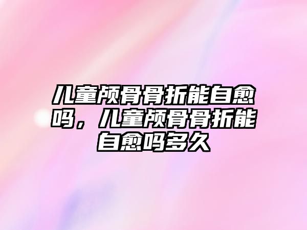 兒童顱骨骨折能自愈嗎，兒童顱骨骨折能自愈嗎多久