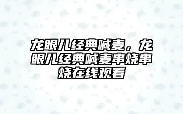 龍眼兒經(jīng)典喊麥，龍眼兒經(jīng)典喊麥串燒串燒在線觀看