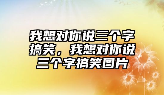 我想對(duì)你說(shuō)三個(gè)字搞笑，我想對(duì)你說(shuō)三個(gè)字搞笑圖片