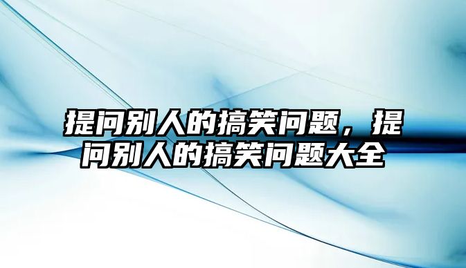 提問(wèn)別人的搞笑問(wèn)題，提問(wèn)別人的搞笑問(wèn)題大全