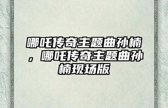 哪吒傳奇主題曲孫楠，哪吒傳奇主題曲孫楠現(xiàn)場版