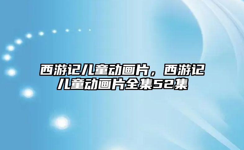 西游記兒童動畫片，西游記兒童動畫片全集52集