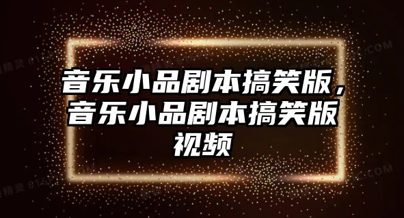 音樂小品劇本搞笑版，音樂小品劇本搞笑版視頻