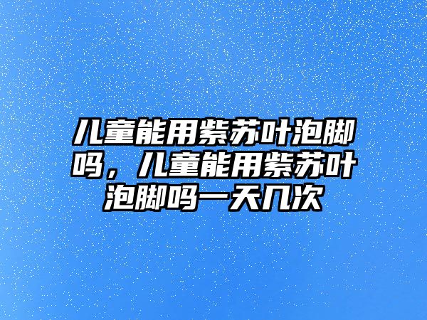 兒童能用紫蘇葉泡腳嗎，兒童能用紫蘇葉泡腳嗎一天幾次