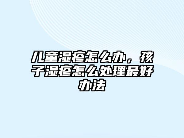 兒童濕疹怎么辦，孩子濕疹怎么處理最好辦法