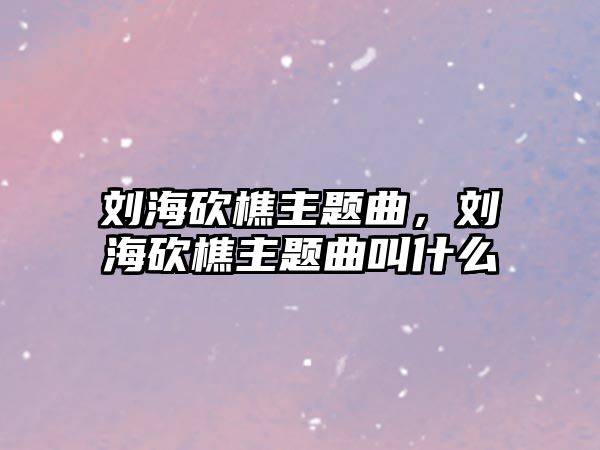 劉?？抽灾黝}曲，劉?？抽灾黝}曲叫什么