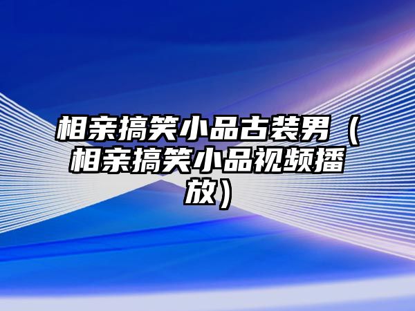 相親搞笑小品古裝男（相親搞笑小品視頻播放）