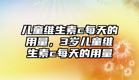 兒童維生素c每天的用量，3歲兒童維生素c每天的用量