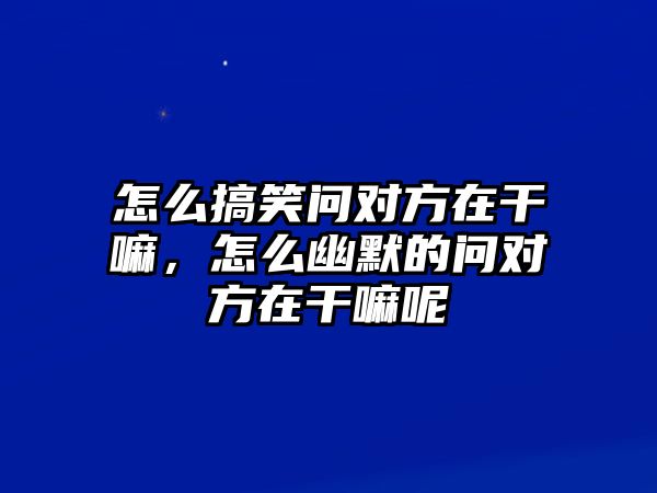 怎么搞笑問對方在干嘛，怎么幽默的問對方在干嘛呢