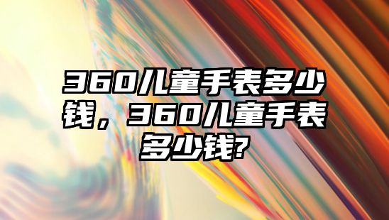 360兒童手表多少錢，360兒童手表多少錢?